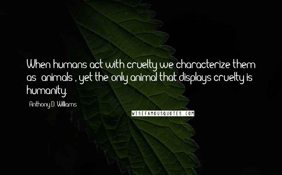 Anthony D. Williams quotes: When humans act with cruelty we characterize them as "animals", yet the only animal that displays cruelty is humanity.