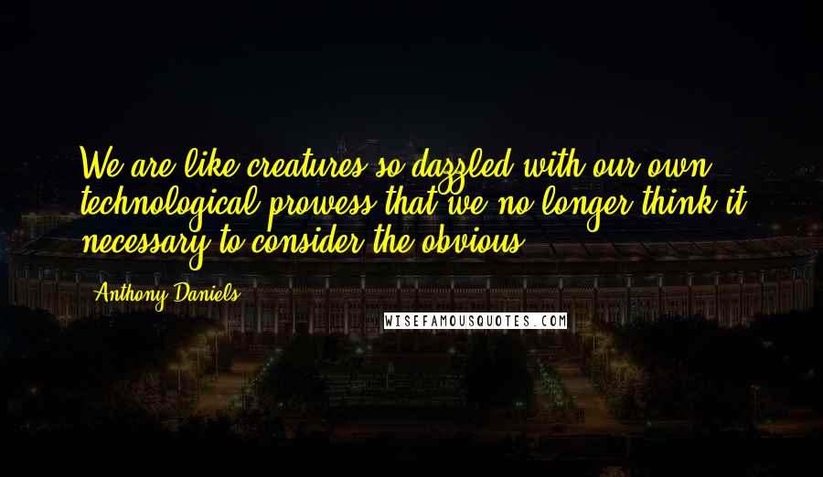 Anthony Daniels quotes: We are like creatures so dazzled with our own technological prowess that we no longer think it necessary to consider the obvious.