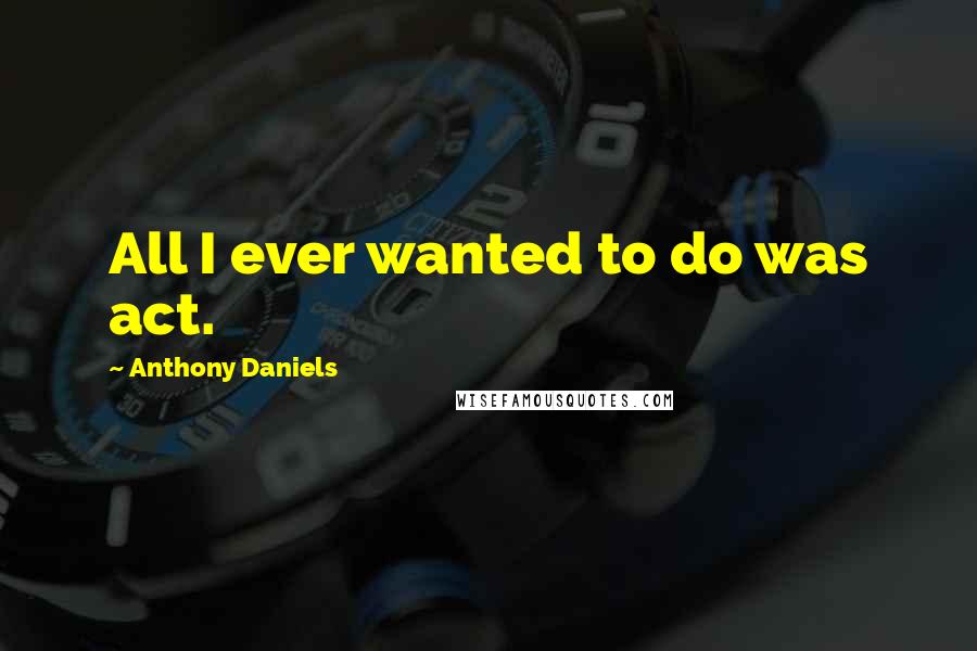 Anthony Daniels quotes: All I ever wanted to do was act.