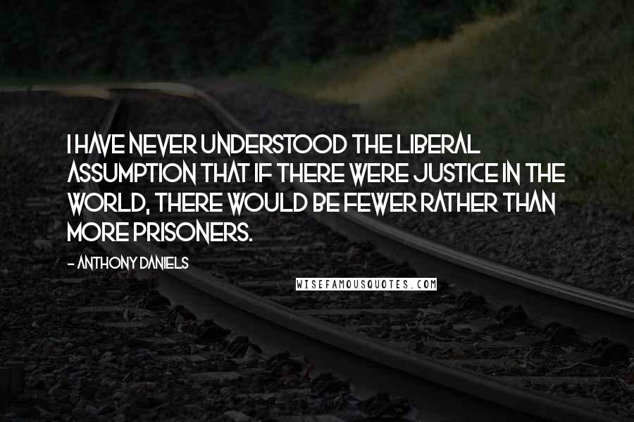 Anthony Daniels quotes: I have never understood the liberal assumption that if there were justice in the world, there would be fewer rather than more prisoners.