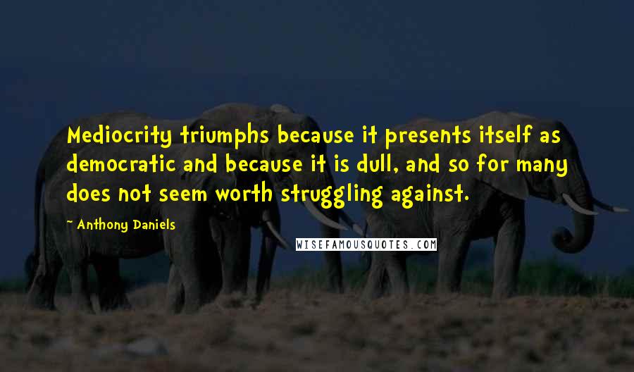 Anthony Daniels quotes: Mediocrity triumphs because it presents itself as democratic and because it is dull, and so for many does not seem worth struggling against.