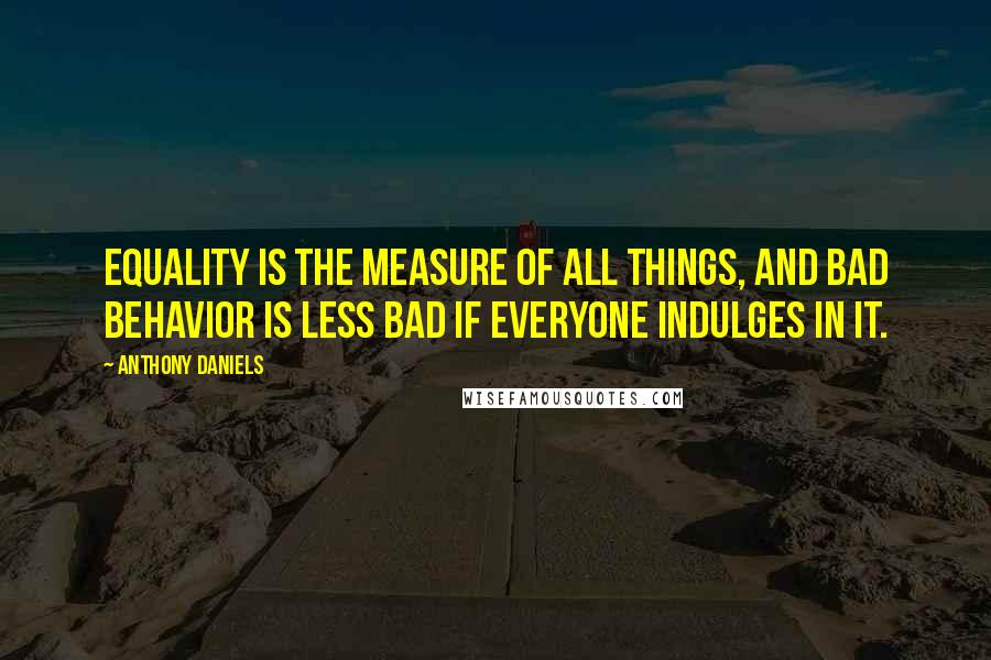 Anthony Daniels quotes: Equality is the measure of all things, and bad behavior is less bad if everyone indulges in it.