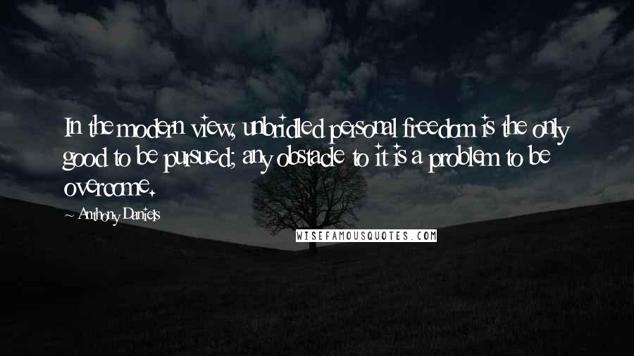 Anthony Daniels quotes: In the modern view, unbridled personal freedom is the only good to be pursued; any obstacle to it is a problem to be overcome.