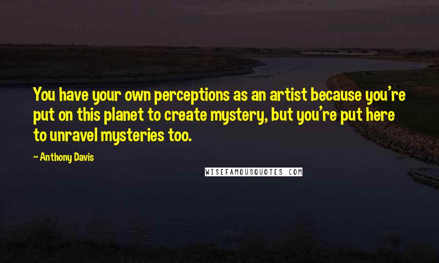 Anthony Davis quotes: You have your own perceptions as an artist because you're put on this planet to create mystery, but you're put here to unravel mysteries too.