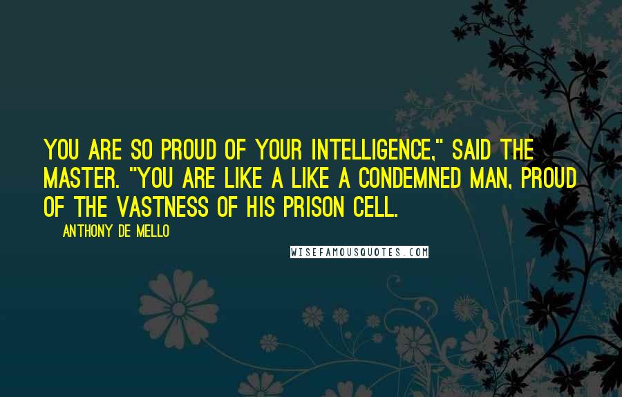 Anthony De Mello quotes: You are so proud of your intelligence," said the master. "You are like a like a condemned man, proud of the vastness of his prison cell.