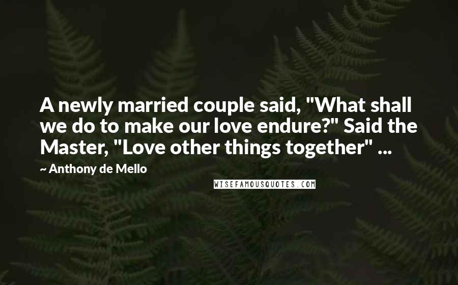 Anthony De Mello quotes: A newly married couple said, "What shall we do to make our love endure?" Said the Master, "Love other things together" ...