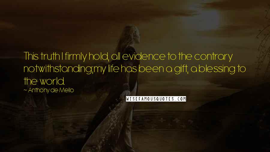 Anthony De Mello quotes: This truth I firmly hold, all evidence to the contrary notwithstanding;my life has been a gift, a blessing to the world.