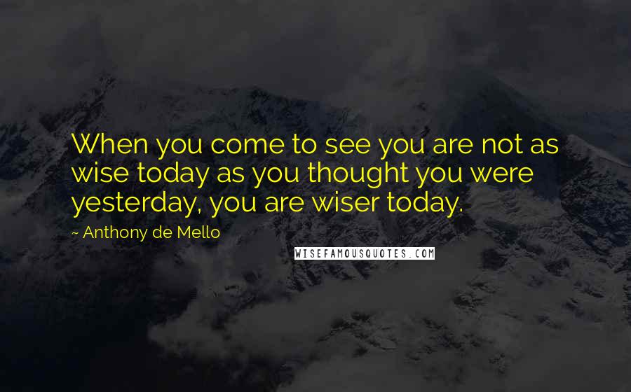 Anthony De Mello quotes: When you come to see you are not as wise today as you thought you were yesterday, you are wiser today.