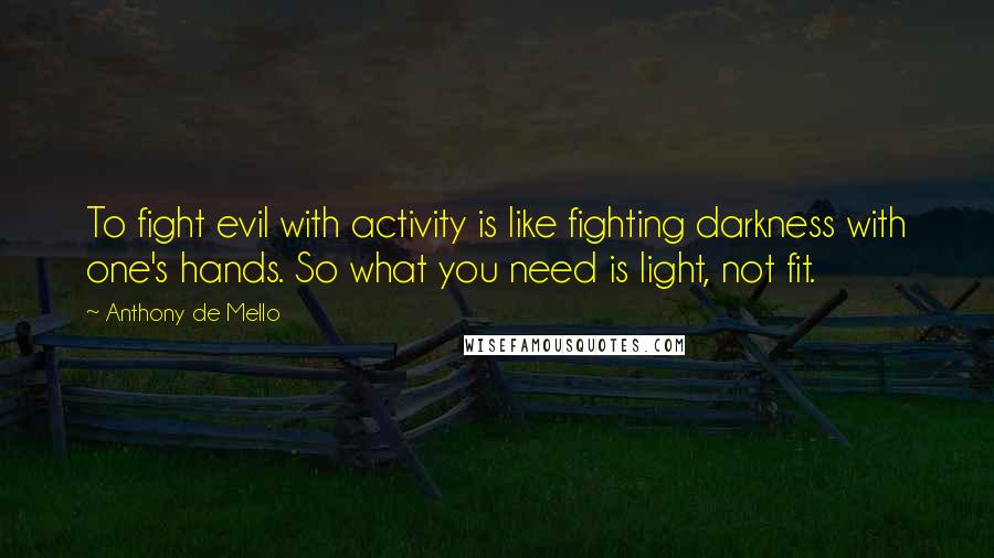 Anthony De Mello quotes: To fight evil with activity is like fighting darkness with one's hands. So what you need is light, not fit.