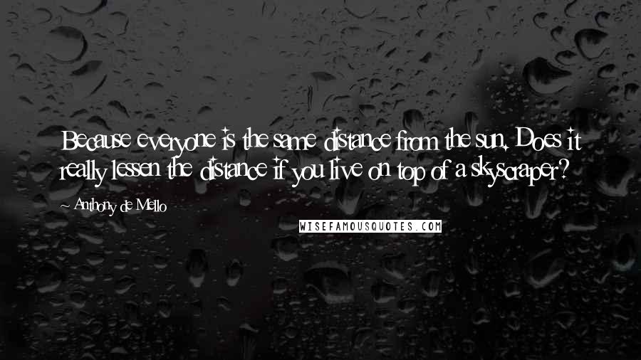 Anthony De Mello quotes: Because everyone is the same distance from the sun. Does it really lessen the distance if you live on top of a skyscraper?