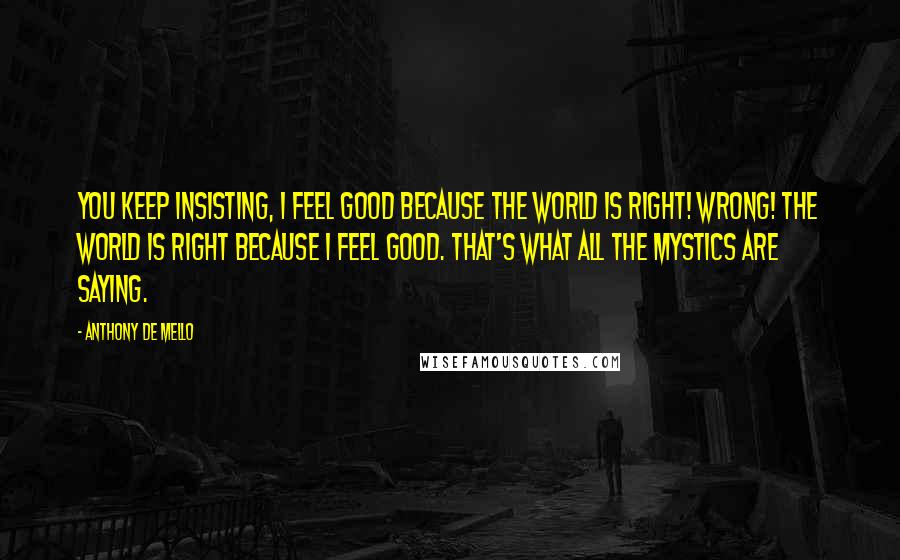 Anthony De Mello quotes: You keep insisting, I feel good because the world is right! Wrong! The world is right because I feel good. That's what all the mystics are saying.