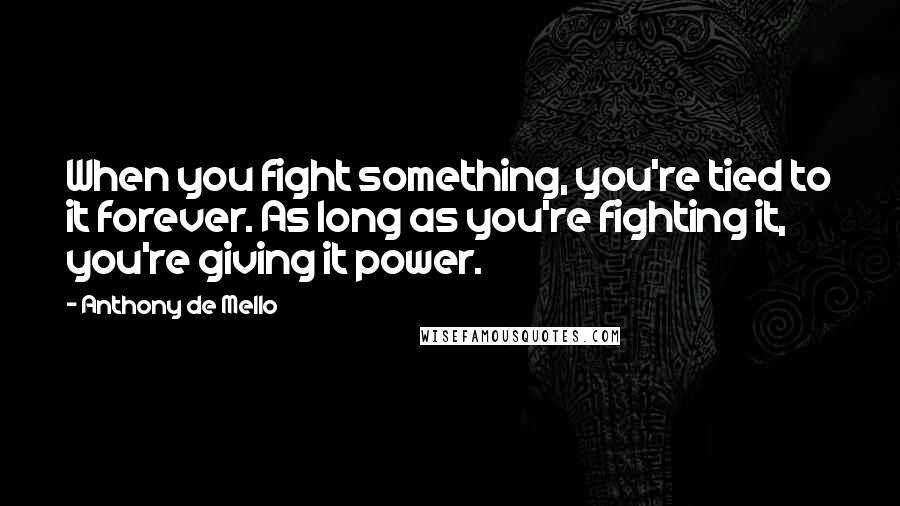 Anthony De Mello quotes: When you fight something, you're tied to it forever. As long as you're fighting it, you're giving it power.