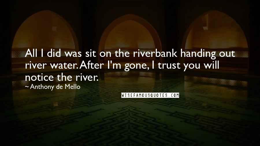 Anthony De Mello quotes: All I did was sit on the riverbank handing out river water. After I'm gone, I trust you will notice the river.