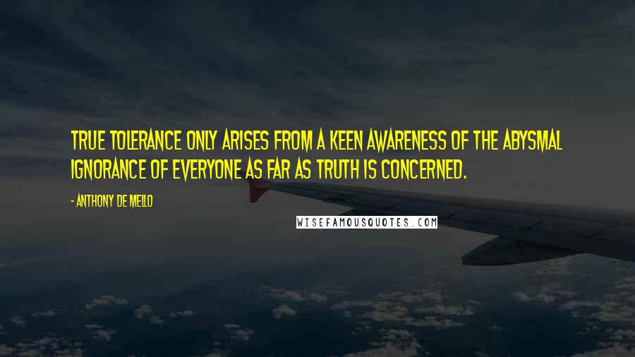 Anthony De Mello quotes: True tolerance only arises from a keen awareness of the abysmal ignorance of everyone as far as truth is concerned.