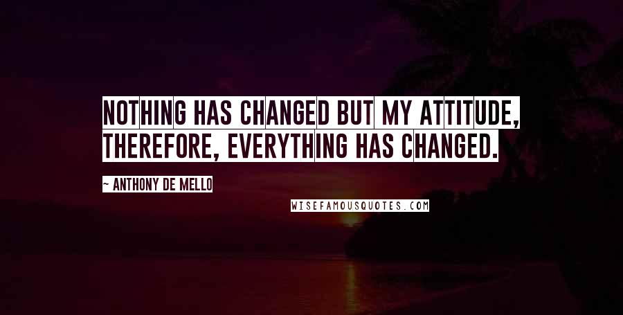 Anthony De Mello quotes: Nothing has changed but my attitude, therefore, everything has changed.