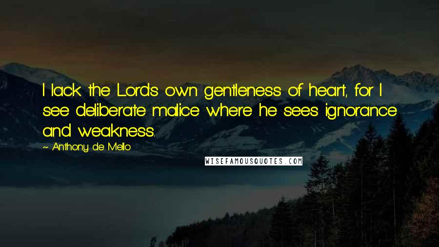 Anthony De Mello quotes: I lack the Lord's own gentleness of heart, for I see deliberate malice where he sees ignorance and weakness.