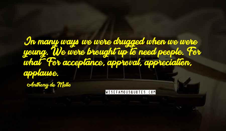 Anthony De Mello quotes: In many ways we were drugged when we were young. We were brought up to need people. For what? For acceptance, approval, appreciation, applause.