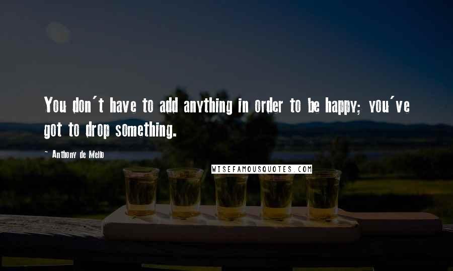 Anthony De Mello quotes: You don't have to add anything in order to be happy; you've got to drop something.