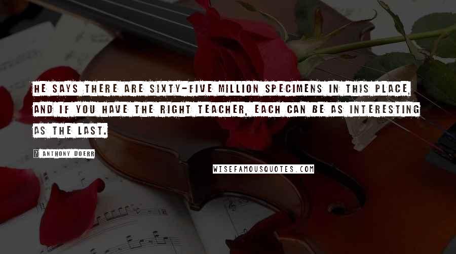 Anthony Doerr quotes: He says there are sixty-five million specimens in this place, and if you have the right teacher, each can be as interesting as the last.