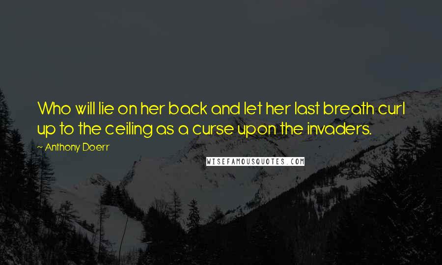 Anthony Doerr quotes: Who will lie on her back and let her last breath curl up to the ceiling as a curse upon the invaders.