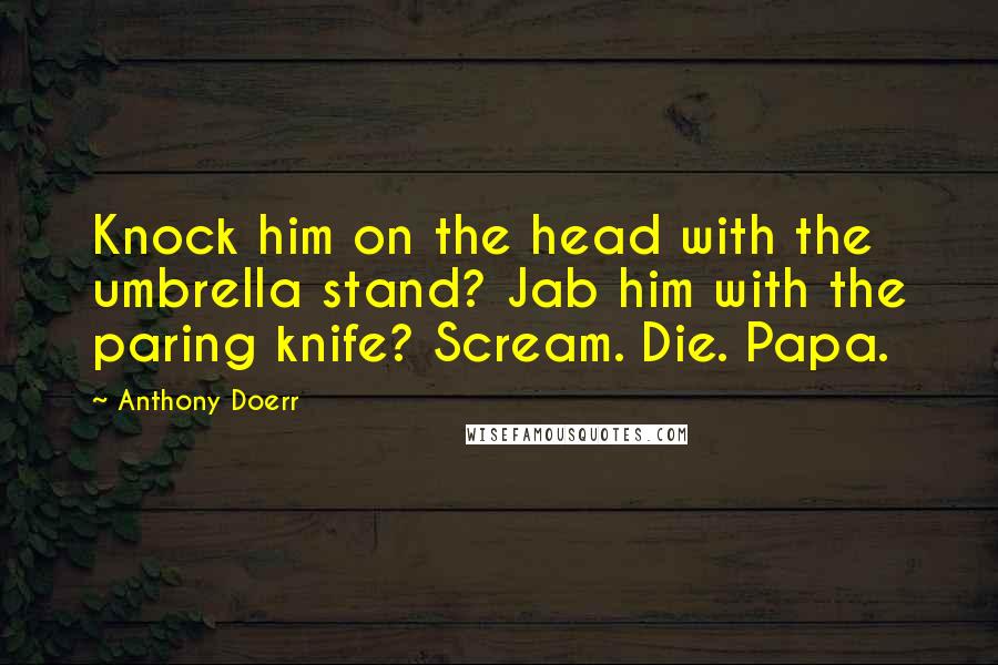 Anthony Doerr quotes: Knock him on the head with the umbrella stand? Jab him with the paring knife? Scream. Die. Papa.