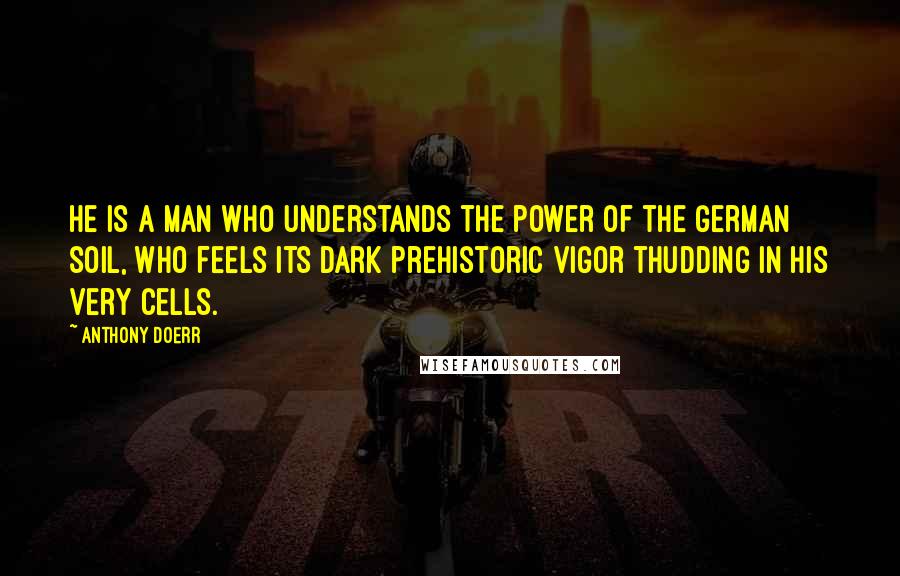 Anthony Doerr quotes: He is a man who understands the power of the German soil, who feels its dark prehistoric vigor thudding in his very cells.