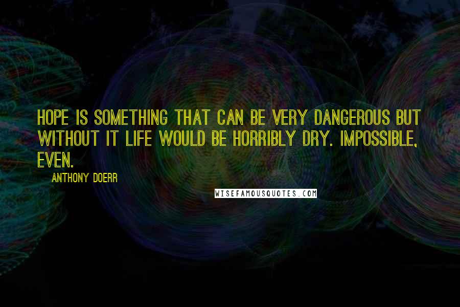 Anthony Doerr quotes: Hope is something that can be very dangerous but without it life would be horribly dry. Impossible, even.