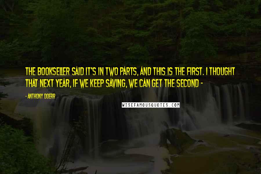 Anthony Doerr quotes: The bookseller said it's in two parts, and this is the first. I thought that next year, if we keep saving, we can get the second -