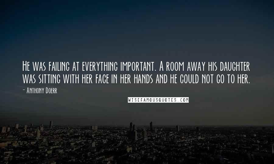 Anthony Doerr quotes: He was failing at everything important. A room away his daughter was sitting with her face in her hands and he could not go to her.