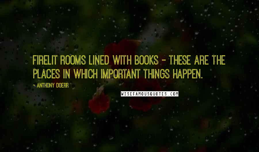 Anthony Doerr quotes: Firelit rooms lined with books - these are the places in which important things happen.