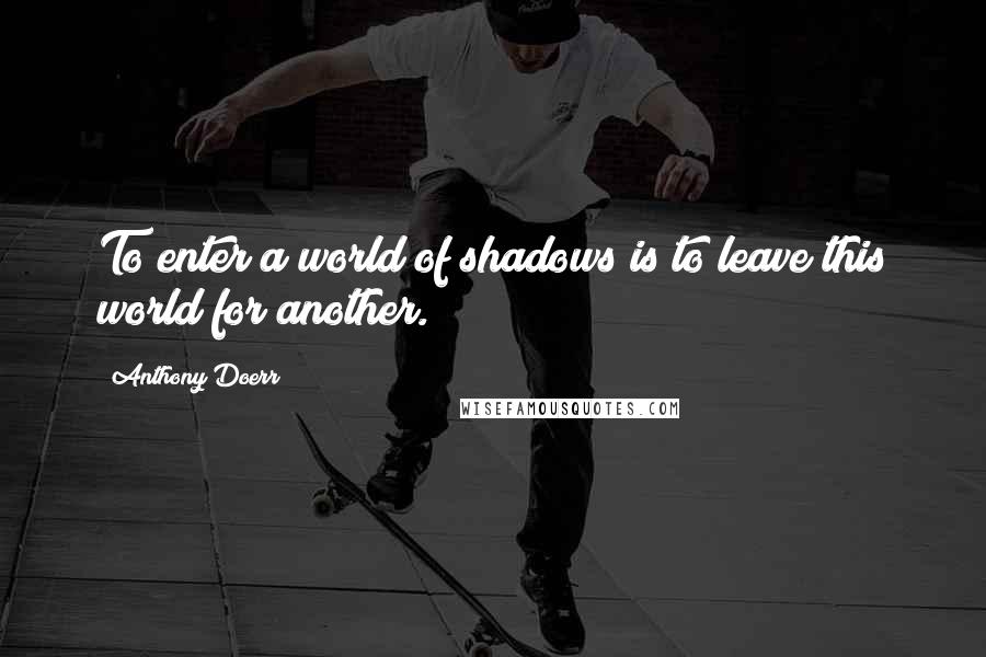 Anthony Doerr quotes: To enter a world of shadows is to leave this world for another.