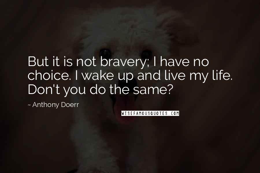 Anthony Doerr quotes: But it is not bravery; I have no choice. I wake up and live my life. Don't you do the same?