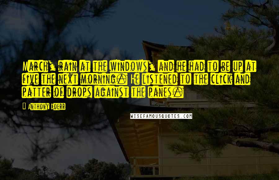 Anthony Doerr quotes: March, rain at the windows, and he had to be up at five the next morning. He listened to the click and patter of drops against the panes.