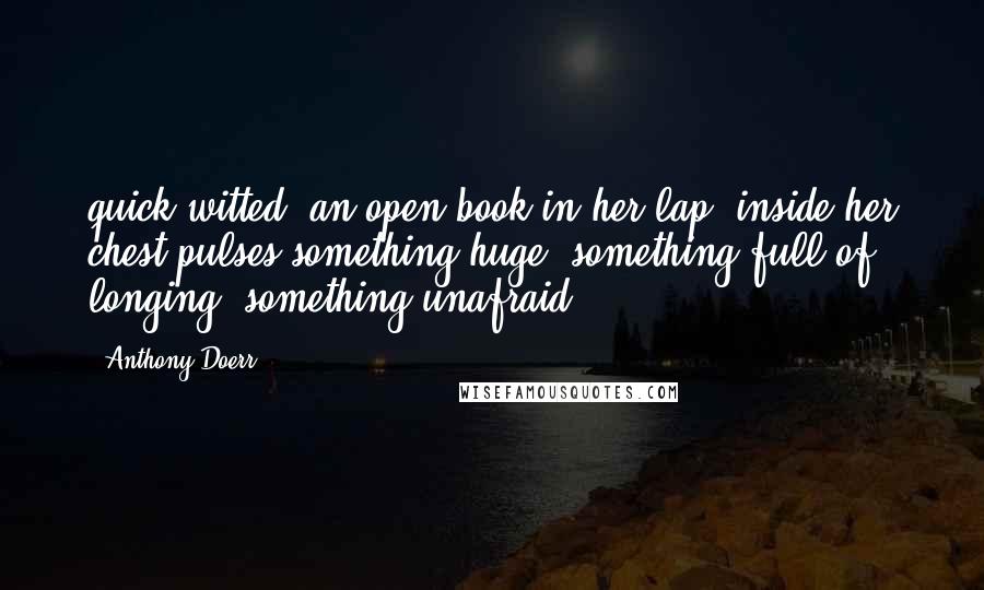 Anthony Doerr quotes: quick-witted, an open book in her lap; inside her chest pulses something huge, something full of longing, something unafraid.