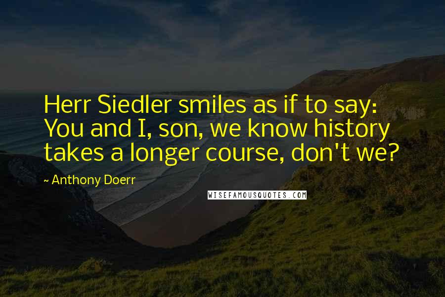 Anthony Doerr quotes: Herr Siedler smiles as if to say: You and I, son, we know history takes a longer course, don't we?