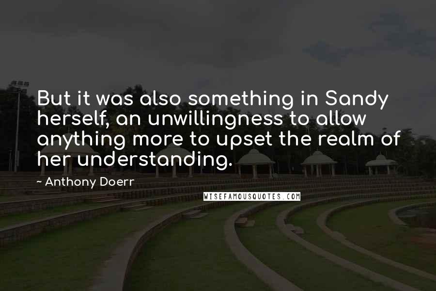 Anthony Doerr quotes: But it was also something in Sandy herself, an unwillingness to allow anything more to upset the realm of her understanding.