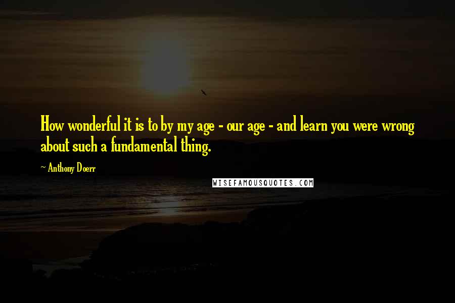 Anthony Doerr quotes: How wonderful it is to by my age - our age - and learn you were wrong about such a fundamental thing.