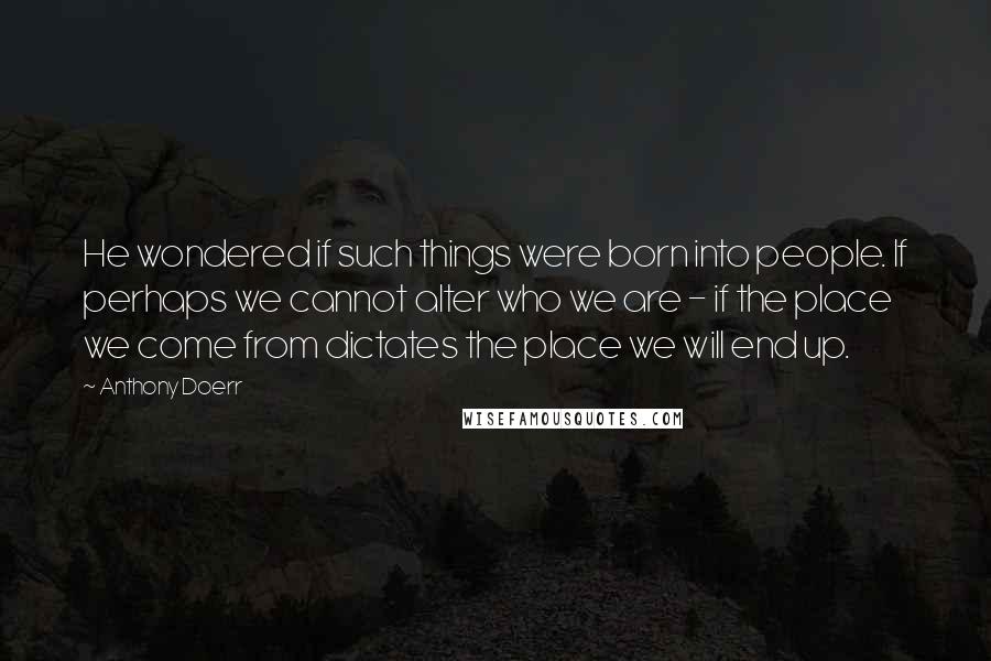 Anthony Doerr quotes: He wondered if such things were born into people. If perhaps we cannot alter who we are - if the place we come from dictates the place we will end