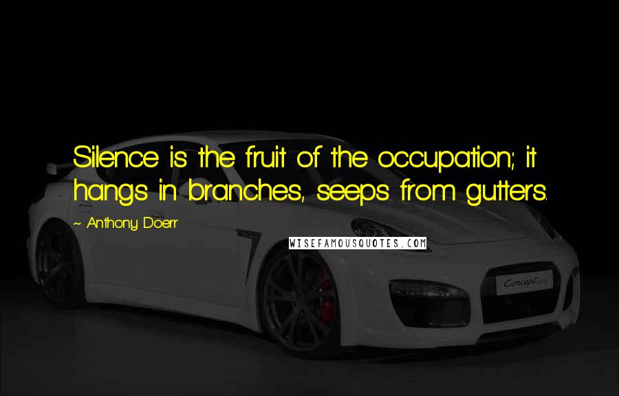 Anthony Doerr quotes: Silence is the fruit of the occupation; it hangs in branches, seeps from gutters.