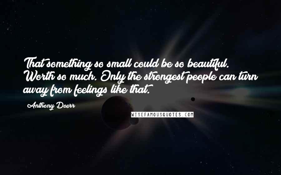 Anthony Doerr quotes: That something so small could be so beautiful. Worth so much. Only the strongest people can turn away from feelings like that.