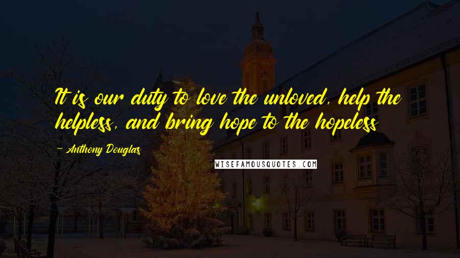 Anthony Douglas quotes: It is our duty to love the unloved, help the helpless, and bring hope to the hopeless