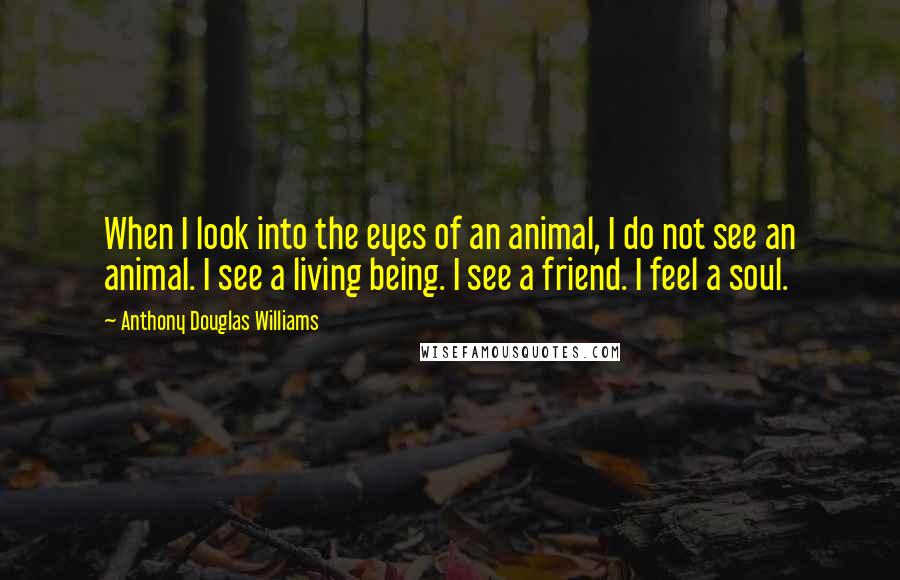 Anthony Douglas Williams quotes: When I look into the eyes of an animal, I do not see an animal. I see a living being. I see a friend. I feel a soul. Anthony Douglas Williams quotes: When I look into the eyes of an animal, I do not see an animal. I see a living being. I see a friend. I feel a soul.