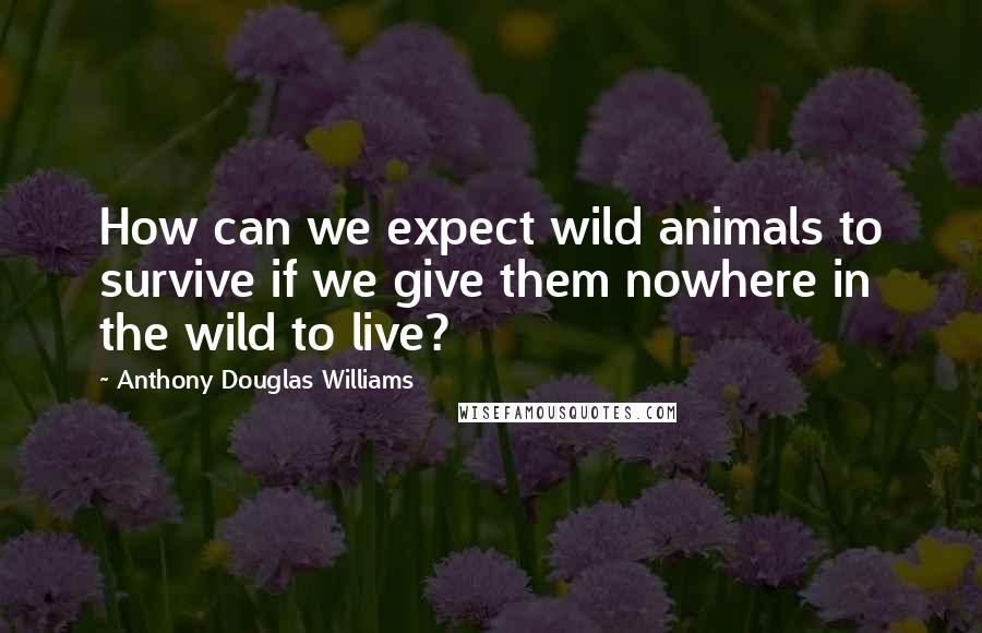 Anthony Douglas Williams quotes: How can we expect wild animals to survive if we give them nowhere in the wild to live?