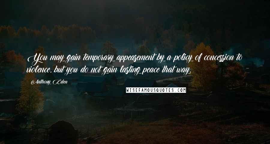Anthony Eden quotes: You may gain temporary appeasement by a policy of concession to violence, but you do not gain lasting peace that way. Anthony Eden quotes: You may gain temporary appeasement by a policy of concession to violence, but you do not gain lasting peace that way.