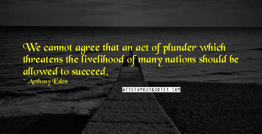 Anthony Eden quotes: We cannot agree that an act of plunder which threatens the livelihood of many nations should be allowed to succeed. Anthony Eden quotes: We cannot agree that an act of plunder which threatens the livelihood of many nations should be allowed to succeed.