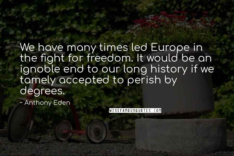 Anthony Eden quotes: We have many times led Europe in the fight for freedom. It would be an ignoble end to our long history if we tamely accepted to perish by degrees. Anthony Eden quotes: We have many times led Europe in the fight for freedom. It would be an ignoble end to our long history if we tamely accepted to perish by degrees.