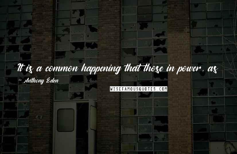 Anthony Eden quotes: It is a common happening that those in power, as their tenure of office continues, find themselves less and less able to contemplate relinquishing it. Anthony Eden quotes: It is a common happening that those in power, as their tenure of office continues, find themselves less and less able to contemplate relinquishing it.