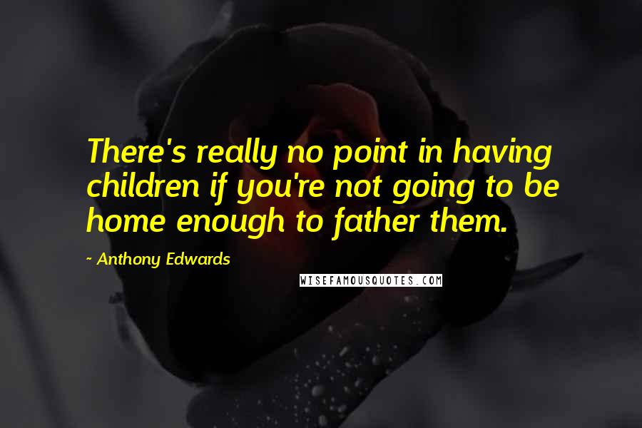 Anthony Edwards quotes: There's really no point in having children if you're not going to be home enough to father them.