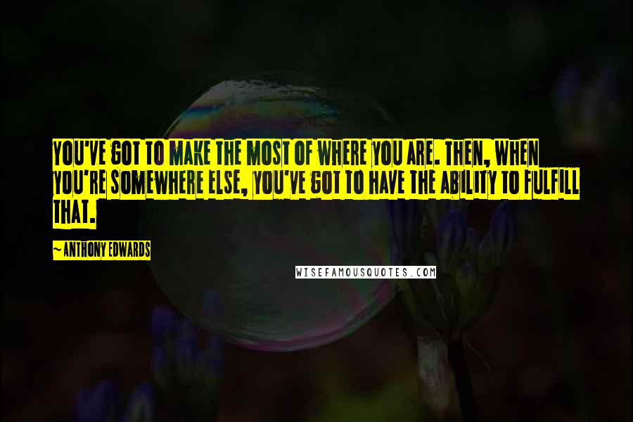 Anthony Edwards quotes: You've got to make the most of where you are. Then, when you're somewhere else, you've got to have the ability to fulfill that.