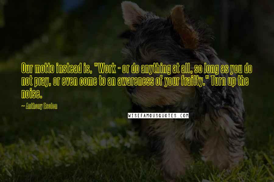 Anthony Esolen quotes: Our motto instead is, "Work - or do anything at all, so long as you do not pray, or even come to an awareness of your frailty." Turn up the Anthony Esolen quotes: Our motto instead is, "Work - or do anything at all, so long as you do not pray, or even come to an awareness of your frailty." Turn up the